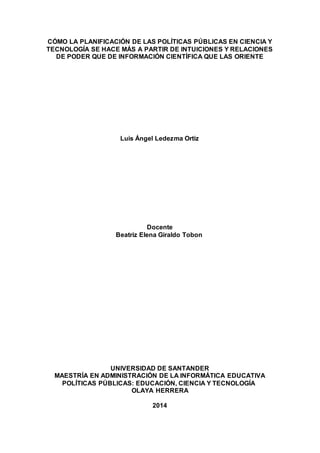 CÓMO LA PLANIFICACIÓN DE LAS POLÍTICAS PÚBLICAS EN CIENCIA Y
TECNOLOGÍA SE HACE MÁS A PARTIR DE INTUICIONES Y RELACIONES
DE PODER QUE DE INFORMACIÓN CIENTÍFICA QUE LAS ORIENTE
Luis Ángel Ledezma Ortiz
Docente
Beatriz Elena Giraldo Tobon
UNIVERSIDAD DE SANTANDER
MAESTRÍA EN ADMINISTRACIÓN DE LA INFORMÁTICA EDUCATIVA
POLÍTICAS PÚBLICAS: EDUCACIÓN, CIENCIA Y TECNOLOGÍA
OLAYA HERRERA
2014
 