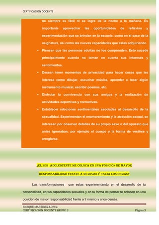 CERTIFICACION DOCENTE


              no siempre es fácil ni se logra de la noche a la mañana. Es

              importante      aprovechar   las   oportunidades       de   reflexión      y

              experimentación que se brindan en la escuela, como en el caso de la

              asignatura, así como las nuevas capacidades que estas adquiriendo.

             Piensan que las personas adultas no los comprenden. Esto sucede

              principalmente cuando no toman en cuenta sus intereses y

              sentimientos.

             Desean tener momentos de privacidad para hacer cosas que les

              interesa como dibujar, escuchar música, aprender a tocar algún

              instrumento musical, escribir poemas, etc.

             Disfrutar la convivencia con sus amigos y la realización de

              actividades deportivas y recreativas.

             Establecer relaciones sentimentales asociadas al desarrollo de la

              sexualidad. Experimentan el enamoramiento y la atracción sexual, se

              interesan por observar detalles de su propio sexo o del opuesto que

              antes ignoraban, por ejemplo el cuerpo y la forma de vestirse y

              arreglarse.




         ¿el ser adolescente me coloca en una posición de mayor

             responsabilidad frente a mi mismo y hacia los demás?


      Las transformaciones       que estas experimentando en el desarrollo de tu

personalidad, en tus capacidades sexuales y en tu forma de pensar te colocan en una

posición de mayor responsabilidad frente a ti mismo y a los demás.

ENRQUE MARTINEZ LOPEZ
CERTIFICACION DOCENTE GRUPO 3                                                 Página 3
 