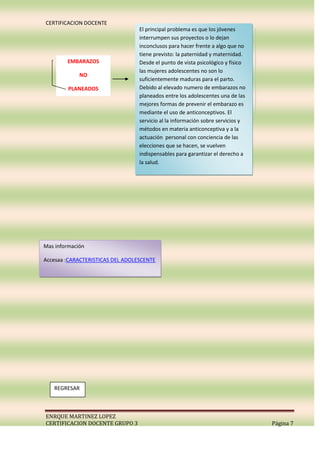 CERTIFICACION DOCENTE
                                  El principal problema es que los jóvenes
                                  interrumpen sus proyectos o lo dejan
                                  inconclusos para hacer frente a algo que no
                                  tiene previsto: la paternidad y maternidad.
        EMBARAZOS                 Desde el punto de vista psicológico y físico
                                  las mujeres adolescentes no son lo
             NO
                                  suficientemente maduras para el parto.
         PLANEADOS                Debido al elevado numero de embarazos no
                                  planeados entre los adolescentes una de las
                                  mejores formas de prevenir el embarazo es
                                  mediante el uso de anticonceptivos. El
                                  servicio al la información sobre servicios y
                                  métodos en materia anticonceptiva y a la
                                  actuación personal con conciencia de las
                                  elecciones que se hacen, se vuelven
                                  indispensables para garantizar el derecho a
                                  la salud.




Mas información

Accesaa :CARACTERISTICAS DEL ADOLESCENTE




   REGRESAR



ENRQUE MARTINEZ LOPEZ
CERTIFICACION DOCENTE GRUPO 3                                                    Página 7
 