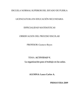ESCUELA NORMAL SUPERIOR DEL ESTADO DE PUEBLA



   LICENCIATURA EN EDUCACIÓN SECUNDARIA



         ESPECIALIDAD MATEMÁTICAS



      OBSERVACION DEL PROCESO ESCOLAR



            PROFESOR: Gustavo Reyes




             TEMA: ACTIVIDAD V.

          La organización para el trabajo en las aulas.




               ALUMNA: Laura Carlos A.



                                      PRIMAVERA 2009
 