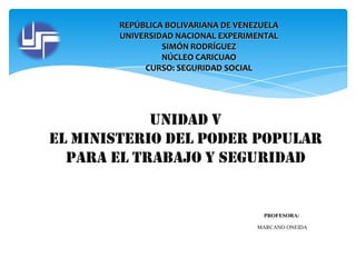 REPÚBLICA BOLIVARIANA DE VENEZUELA
UNIVERSIDAD NACIONAL EXPERIMENTAL
SIMÓN RODRÍGUEZ
NÚCLEO CARICUAO
CURSO: SEGURIDAD SOCIAL

Unidad V
El ministerio del poder popular
para el trabajo y seguridad

PROFESORA:
MARCANO ONEIDA

 