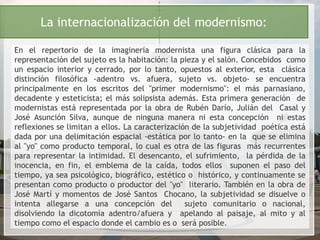 La internacionalización del modernismo:
En el repertorio de la imaginería modernista una figura clásica para la
representación del sujeto es la habitación: la pieza y el salón. Concebidos como
un espacio interior y cerrado, por lo tanto, opuestos al exterior, esta clásica
distinción filosófica -adentro vs. afuera, sujeto vs. objeto- se encuentra
principalmente en los escritos del "primer modernismo": el más parnasiano,
decadente y esteticista; el más solipsista además. Esta primera generación de
modernistas está representada por la obra de Rubén Darío, Julián del Casal y
José Asunción Silva, aunque de ninguna manera ni esta concepción ni estas
reflexiones se limitan a ellos. La caracterización de la subjetividad poética está
dada por una delimitación espacial -estática por lo tanto- en la que se elimina
al "yo" como producto temporal, lo cual es otra de las figuras más recurrentes
para representar la intimidad. El desencanto, el sufrimiento, la pérdida de la
inocencia, en fin, el emblema de la caída, todos ellos suponen el paso del
tiempo, ya sea psicológico, biográfico, estético o histórico, y continuamente se
presentan como producto o productor del "yo" literario. También en la obra de
José Martí y momentos de José Santos Chocano, la subjetividad se disuelve o
intenta allegarse a una concepción del sujeto comunitario o nacional,
disolviendo la dicotomía adentro/afuera y apelando al paisaje, al mito y al
tiempo como el espacio donde el cambio es o será posible.
 