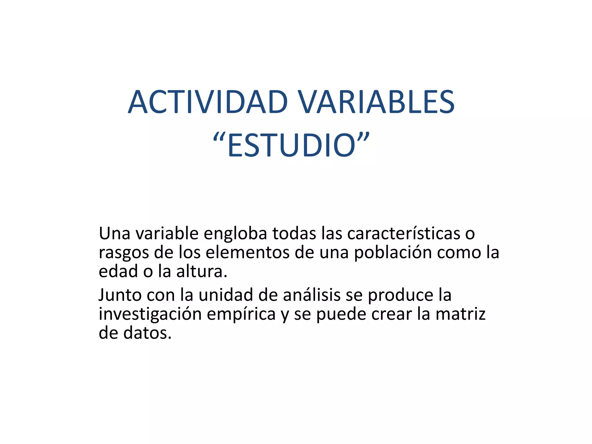 ACTIVIDAD VARIABLES
“ESTUDIO”
Una variable engloba todas las características o
rasgos de los elementos de una población como la
edad o la altura.
Junto con la unidad de análisis se produce la
investigación empírica y se puede crear la matriz
de datos.
 