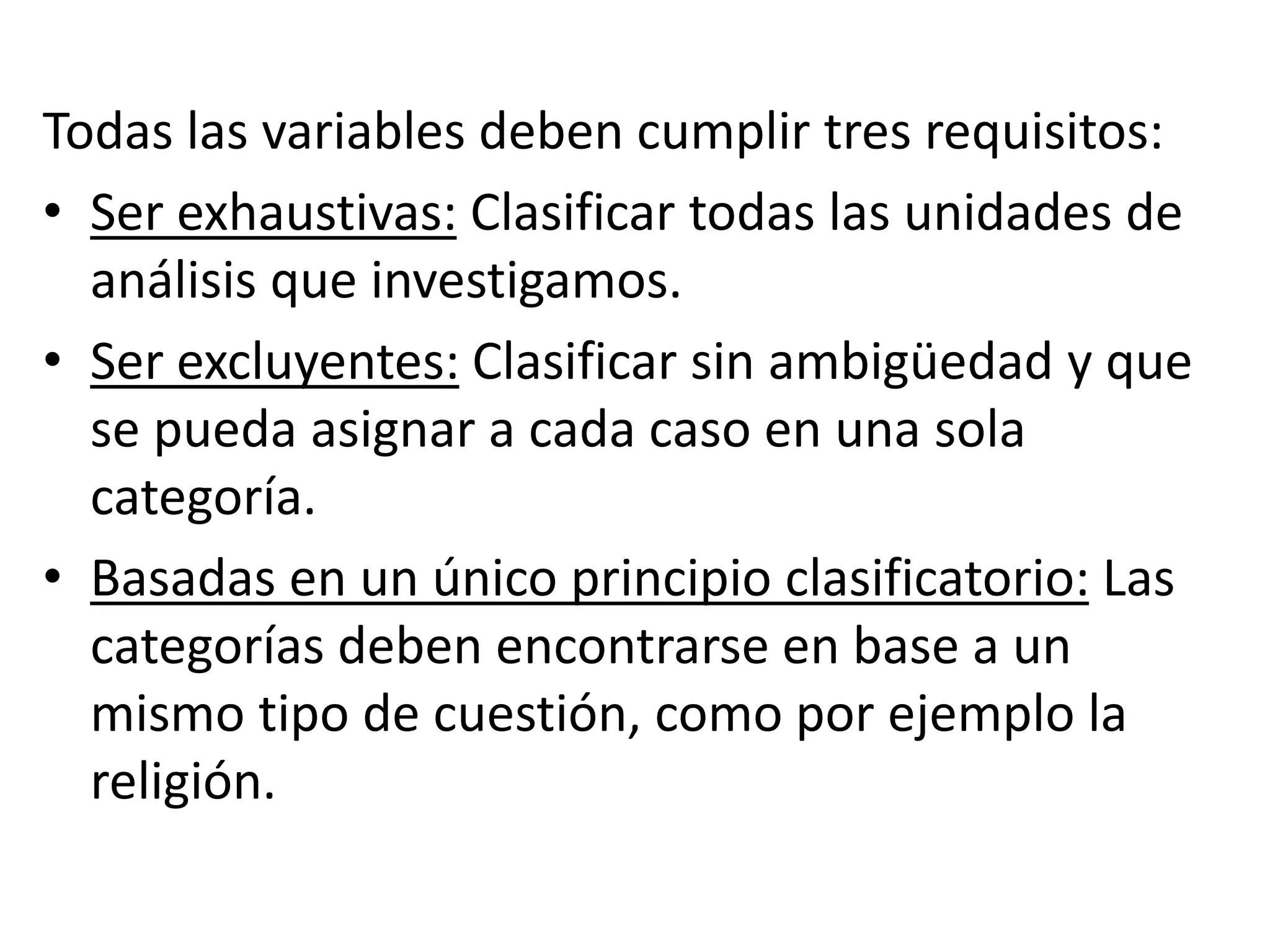 Todas las variables deben cumplir tres requisitos:
• Ser exhaustivas: Clasificar todas las unidades de
análisis que investigamos.
• Ser excluyentes: Clasificar sin ambigüedad y que
se pueda asignar a cada caso en una sola
categoría.
• Basadas en un único principio clasificatorio: Las
categorías deben encontrarse en base a un
mismo tipo de cuestión, como por ejemplo la
religión.
 