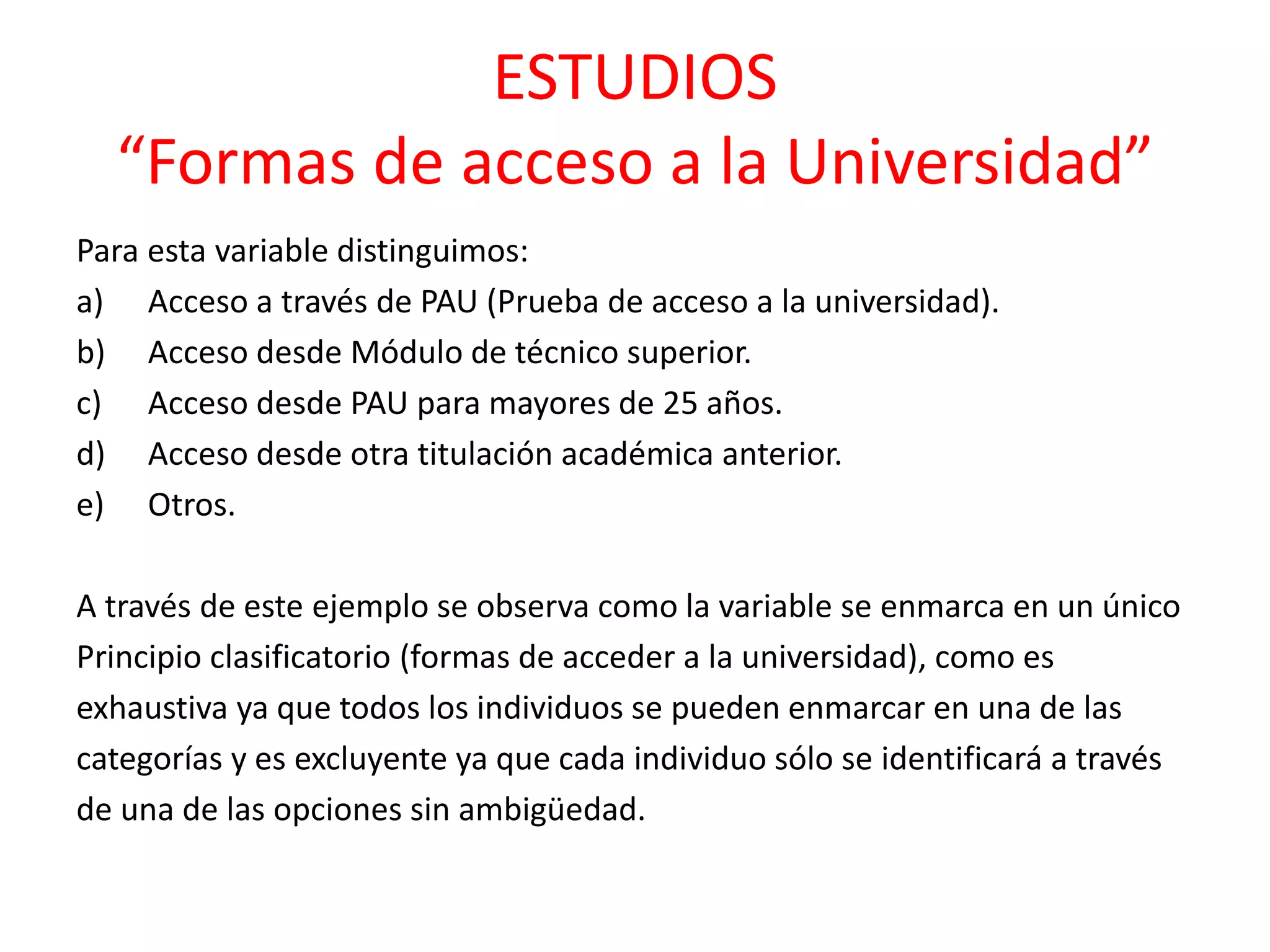 ESTUDIOS
“Formas de acceso a la Universidad”
Para esta variable distinguimos:
a) Acceso a través de PAU (Prueba de acceso a la universidad).
b) Acceso desde Módulo de técnico superior.
c) Acceso desde PAU para mayores de 25 años.
d) Acceso desde otra titulación académica anterior.
e) Otros.
A través de este ejemplo se observa como la variable se enmarca en un único
Principio clasificatorio (formas de acceder a la universidad), como es
exhaustiva ya que todos los individuos se pueden enmarcar en una de las
categorías y es excluyente ya que cada individuo sólo se identificará a través
de una de las opciones sin ambigüedad.
 