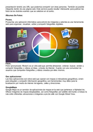 presentación tendrá una URL que podemos compartir con otras personas. También es posible
integrarla dentro de una página web. Este servicio puede resultar interesante para publicar las
fotos de los distintos eventos que se celebran en el centro.
Álbumes De Fotos:
Picasa,
Picasa fue una aplicación informática para edición de imágenes y además es una herramienta
web para organizar, visualizar, editar y compartir fotografías digitales.
Flickr,
Flickr (pronunciado /flicker/) es un sitio web que permite almacenar, ordenar, buscar, vender y
compartir fotografías o vídeos en línea, a través de Internet. Cuenta con una comunidad de
usuarios que comparten fotografías y vídeos creados por ellos mismos.
Geo aplicaciones:
Las Geo aplicaciones son sitios web que operan con mapas e indicadores geográficos, sirven
para etiquetar y compartir información geográfica, son herramientas muy útiles para la
localización por medio de internet de lugares, calles y direcciones.
GoogleMaps
Google Maps es un servidor de aplicaciones de mapas en la web que pertenece a Alphabet Inc.
Ofrece imágenes de mapas desplazables, así como fotografías por satélite del mundo e incluso la
ruta entre diferentes ubicaciones o imágenes a pie de calle con Google Street View.
 