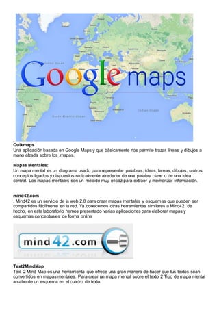 ,
Quikmaps
Una aplicación basada en Google Maps y que básicamente nos permite trazar líneas y dibujos a
mano alzada sobre los .mapas.
,
Mapas Mentales:
Un mapa mental es un diagrama usado para representar palabras, ideas, tareas, dibujos, u otros
conceptos ligados y dispuestos radicalmente alrededor de una palabra clave o de una idea
central. Los mapas mentales son un método muy eficaz para extraer y memorizar información.
mind42.com
, Mind42 es un servicio de la web 2.0 para crear mapas mentales y esquemas que pueden ser
compartidos fácilmente en la red. Ya conocemos otras herramientas similares a Mind42, de
hecho, en este laboratorio hemos presentado varias aplicaciones para elaborar mapas y
esquemas conceptuales de forma online
Text2MindMap
Text 2 Mind Map es una herramienta que ofrece una gran manera de hacer que tus textos sean
convertidos en mapas mentales. Para crear un mapa mental sobre el texto 2 Tipo de mapa mental
a cabo de un esquema en el cuadro de texto.
 