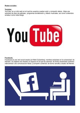 Redes sociales:
Youtube,
YouTube es un sitio web en el cual los usuarios pueden subir y compartir vídeos. Aloja una
variedad de clips de películas, programas de televisión y vídeos musicales, así como contenidos
amateur como video blogs.
Facebook,
Facebook es una red social creada por Mark Zuckerberg mientras estudiaba en la universidad de
Harvard. Su objetivo era diseñar un espacio en el que los alumnos de dicha universidad pudieran
intercambiar una comunicación fluida y compartir contenido de forma sencilla a través de Internet.
 