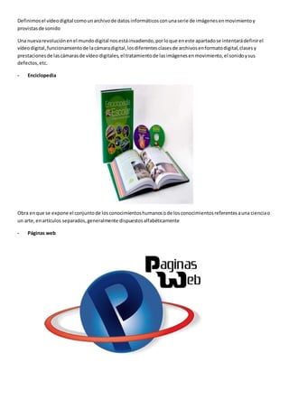 Definimosel vídeodigital comounarchivode datosinformáticosconunaserie de imágenesenmovimientoy
provistasde sonido
Una nuevarevoluciónenel mundodigital nosestáinvadiendo,porloque eneste apartadose intentarádefinirel
vídeodigital,funcionamientode lacámaradigital,losdiferentesclasesde archivosenformatodigital,clasesy
prestacionesde lascámarasde vídeo digitales,el tratamientode lasimágenesenmovimiento,el sonidoysus
defectos,etc.
- Enciclopedia
Obra enque se expone el conjuntode losconocimientoshumanosode losconocimientosreferentesauna cienciao
un arte,enartículos separados,generalmente dispuestosalfabéticamente
- Páginas web
 