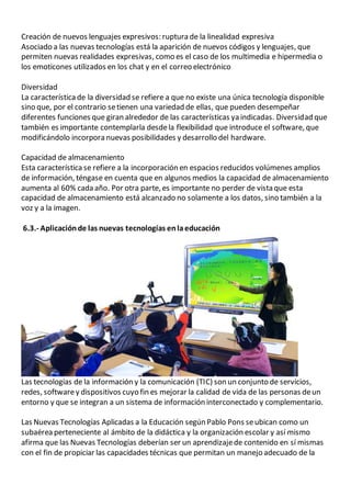 Creación de nuevos lenguajes expresivos: ruptura de la linealidad expresiva
Asociado a las nuevas tecnologías está la aparición de nuevos códigos y lenguajes, que
permiten nuevas realidades expresivas, como es el caso de los multimedia e hipermedia o
los emoticones utilizados en los chat y en el correo electrónico
Diversidad
La característica de la diversidad se refiere a que no existe una única tecnología disponible
sino que, por el contrario setienen una variedad de ellas, que pueden desempeñar
diferentes funciones que giran alrededor de las características ya indicadas. Diversidad que
también es importante contemplarla desdela flexibilidad que introduce el software, que
modificándolo incorpora nuevas posibilidades y desarrollo del hardware.
Capacidad de almacenamiento
Esta característica se refiere a la incorporación en espacios reducidos volúmenes amplios
de información, téngase en cuenta que en algunos medios la capacidad de almacenamiento
aumenta al 60% cada año. Por otra parte, es importante no perder de vista que esta
capacidad de almacenamiento está alcanzado no solamente a los datos, sino también a la
voz y a la imagen.
6.3.- Aplicaciónde las nuevas tecnologías enlaeducación
Las tecnologías de la información y la comunicación (TIC) son un conjunto de servicios,
redes, softwarey dispositivos cuyo fin es mejorar la calidad de vida de las personas deun
entorno y que se integran a un sistema de información interconectado y complementario.
Las Nuevas Tecnologías Aplicadas a la Educación según Pablo Pons seubican como un
subaérea perteneciente al ámbito de la didáctica y la organización escolar y así mismo
afirma que las Nuevas Tecnologías deberían ser un aprendizajede contenido en sí mismas
con el fin de propiciar las capacidades técnicas que permitan un manejo adecuado de la
 