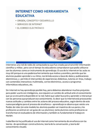 Internetes una red de redes de computadoras quefue creada para transmitir información
científica y militar, pero con el tiempo los educadores comprobaron quepodía utilizarse
con los alumnos como un instrumento de aprendizaje. El uso de la Interneten las aulas es
muy útil porque es una poderosa herramienta que motiva y asombra, permite que los
alumnos puedan aprender a su ritmo; nos brinda acceso a basede datos y publicaciones
electrónicas; y permite el intercambio de experiencias didácticas, tutorías en línea, trabajo
con contenidos interactivos multimedia, correo electrónico, acceso a programas
informáticos educativos, etc.
Sin Internetno hay aprendizajeposible hoy, pero debemos abandonar muchos prejuicios
para poder usarlo con inteligencia, eso requiere un cambio de actitud ante el conocimiento
que ya se encuentra disponible en la red, habrá que saber buscarlo y aprender a interactuar
con las personas queproducen ese conocimiento. Es decir que la Internetestá provocando
nuevas actitudes y cambios entre los actores del proceso educativo, según dentro de este
nuevo paradigma para el proceso de enseñanza – aprendizajese observa que: existe una
fluidez de roles (en este modelo los alumnos pueden ser maestros de sus pares y los
profesores secentran en ser guías de sus alumnos), tanto alumnos como profesores se
transforman en evaluadores de información y también es fundamental el trabajo en
equipo.
IsabelBorrás ha justificado el uso de Internetcomo herramienta de enseñanza con las
teorías de aprendizaje: constructivismo, teoría de la conversación, y teoría del
conocimiento situado.
 