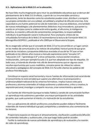 6.5.- Aplicaciones de laWeb2.0. en la educación.
No hace falta mucha imaginación para intuir las posibilidades educativas que se derivan del
planteamiento de la Web 2.0. En efecto, a partir de sus innumerables servicios y
aplicaciones, tanto los docentes como los estudiantes pueden crear, distribuir y compartir
sus propios contenidos con una calidad, versatilidad y amplitud de difusión enormes. Esta
capacidad es una fuente potencial no solo de materiales y recursos didácticos, sino también
de nuevas metodologías y de planteamientos didácticos muy innovadores, queponen su
acento en principios como la colaboración entre iguales, el altruismo, la inteligencia
colectiva, la creación y difusión de conocimientos compartidos, la responsabilidad
individual y la participación social e institucional. Para una buena síntesis de las
virtualidades formativas de la Web 2.0 recomendamos la lectura de Formación Web 2.0.
Monográfico SCOPEO 1, publicado el año 2009 por el Observatorio Scopeo.
No es exagerado señalar que el concepto de Web 2.0 se ha convertido en un lugar común
en los medios de comunicación y las noticias de actualidad, hasta el punto de que gran
parte de las iniciativas y propuestas didácticas asociadas al uso de las TIC que se han
publicado en los últimos años invocan a menudo expresiones como “escuela 2.0”,
“educación 2.0”, “aprendizaje2.0” y otras semejantes. Incluso existen iniciativas
institucionales, como por ejemplo Escuela 2.0, quehan adoptado ese tipo de etiquetas. En
todo caso, y tratando de ahondar más allá de denominaciones que en algunos casos
resultan oportunistas por su eco mediático, conviene poner de relieve los valores
educativos y pedagógicos del concepto de Web 2.0. Para ello citamos las palabras del
profesor PereMarquès:
Constituyeun espacio social horizontaly rico en fuentes de información (red social donde
el conocimiento no está cerrado) que suponeuna alternativa a la jerarquización y
unidirecionalidad tradicional de los entornos formativos. Implica nuevos roles para
profesores y alumnos orientados al trabajo autónomo y colaborativo, crítico y creativo, la
expresión personal, investigar y compartir recursos, crear conocimiento y aprender…
Sus fuentes de información (aunqueno todas fiables) y canales de comunicación facilitan
un aprendizajemás autónomo y permiten una mayor participación en las actividades
grupales, que suele aumentar el interés y la motivación de los estudiantes.
Con sus aplicaciones de edición profesores y estudiantes pueden elaborar fácilmente
materiales de manera individual o grupal, compartirlos y someternos a los comentarios de
los lectores.
Proporciona espacios on-linepara el almacenamiento, clasificación y publicación/difusión
de contenidos textuales y audiovisuales, a los que luego todos podrán acceder.
Facilita la realización de nuevas actividades de aprendizajey de evaluación y la creación
de redes de aprendizaje.
 