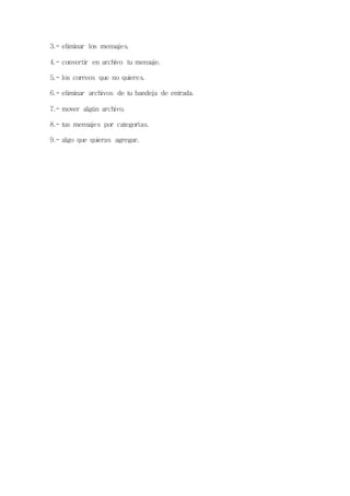 3.- eliminar los mensajes. 
4.- convertir en archivo tu mensaje. 
5.- los correos que no quieres. 
6.- eliminar archivos de tu bandeja de entrada. 
7.- mover algún archivo. 
8.- tus mensajes por categorías. 
9.- algo que quieras agregar. 
