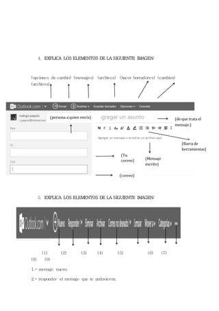 4. EXPLICA LOS ELEMENTOS DE LA SIGUIENTE IMAGEN: 
(opciones de cambio) (mensajes) (archivos) (hacer borradores) (cambios) 
(archivos) 
5. EXPLICA LOS ELEMENTOS DE LA SIGUIENTE IMAGEN: 
(1) (2) (3) (4) (5) (6) (7) 
(8) (9) 
1.- mensaje nuevo. 
2.- responder el mensaje que te anduvieron. 
(de que trata el 
mensaje.) 
(persona a quien envía) 
(Tu 
correo) 
(correo) 
(Mensaje 
escrito) 
(Barra de 
herramientas) 
 