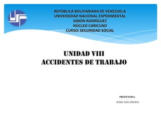 REPÚBLICA BOLIVARIANA DE VENEZUELA
UNIVERSIDAD NACIONAL EXPERIMENTAL
SIMÓN RODRÍGUEZ
NÚCLEO CARICUAO
CURSO: SEGURIDAD SOCIAL

Unidad Viii
Accidentes de trabajo

PROFESORA:
MARCANO ONEIDA

 