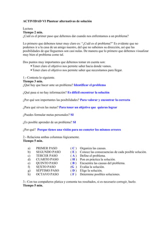 ACTIVIDAD VI Plantear alternativas de solución
Lectura
Tiempo 2 min.
¿Cuál es el primer paso que debemos dar cuando nos enfrentamos a un problema?
Lo primero que debemos tener muy claro es: “¿Cuál es el problema?” Es evidente que no
podemos ir a la casa de un amigo nuestro, del que no sabemos su dirección, así que las
posibilidades de que lleguemos son casi nulas. De manera que lo primero que debemos visualizar
muy bien el problema como tal.
Dos puntos muy importantes que debemos tomar en cuenta son:
Tener claro el objetivo nos permite saber hacia donde vamos.
Tener claro el objetivo nos permite saber que necesitamos para llegar.
1.- Contesta lo siguiente.
Tiempo 3 min.
¿Qué hay que hacer ante un problema? Identificar el problema
¿Qué pasa si no hay información? Es difícil encontrar la solución
¿Por qué son importantes las posibilidades? Para valorar y encontrar la correcta
¿Para qué sirven las metas? Para tener un objetivo que quieras lograr
¿Puedes formular metas personales? SI
¿Es posible aprender de un problema? SI
¿Por qué? Porque tienes una visión para no cometer los mismos errores
2.- Relaciona ambas columnas lógicamente.
Tiempo 5 min.
a) PRIMER PASO ( C ) Organiza las causas.
b) SEGUNDO PASO ( E ) Conoce las consecuencias de cada posible solución.
c) TERCER PASO ( A ) Define el problema.
d) CUARTO PASO ( H ) Pon en práctica la solución.
e) QUINTO PASO ( B ) Encuentra las causas del problema.
f) SEXTO PASO (G ) Evalúa la solución.
g) SÉPTIMO PASO ( D ) Elige la solución.
h) OCTAVO PASO ( F ) Determine posibles soluciones.
3.- Con tus compañeros platica y comenta tus resultados, si es necesario corregir, hazlo.
Tiempo 5 min.
 