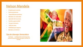 Nelson Mandela
 Empatía para conectar.
 Inmensa paciencia.
 Capacidad para perdonar.
 Mandato con caducidad.
 Aprender de los errores.
 Cautela y generosidad.
 Un gran visionario.
 Seductor nato.
 Habilidad para negociar
 Ejemplo y constancia
Tipo de Liderazgo: Democrático
Su Frase: ´´ La Educación es el arma mas
poderosa que puedes usar para cambiar el
mundo´´
 