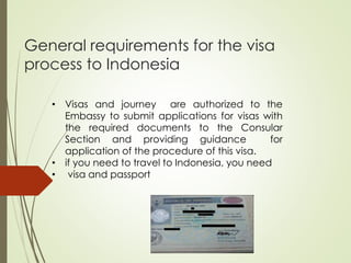 General requirements for the visa
process to Indonesia
• Visas and journey are authorized to the
Embassy to submit applications for visas with
the required documents to the Consular
Section and providing guidance for
application of the procedure of this visa.
• if you need to travel to Indonesia, you need
• visa and passport
 