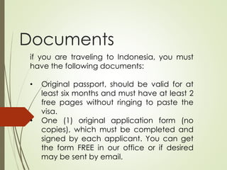 Documents
if you are traveling to Indonesia, you must
have the following documents:
• Original passport, should be valid for at
least six months and must have at least 2
free pages without ringing to paste the
visa.
• One (1) original application form (no
copies), which must be completed and
signed by each applicant. You can get
the form FREE in our office or if desired
may be sent by email.
 