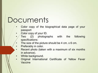 Documents
• Color copy of the biographical data page of your
passport
• Color copy of your ID.
• Two (2) photographs with the following
specifications:
• The size of the picture should be 4 cm. x 6 cm.
• Preferably in color.
• Recent photo (taken with a maximum of six months
in advance).
• White background.
• Original International Certificate of Yellow Fever
Vaccine
 