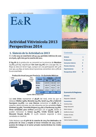 14/04/2014 | E&R | +5411 4325-4339
Actividad Vitivinícola 2013
Perspectivas 2014
1. Síntesis de la Actividad en 2013
E&R
En el año 2013 se cosecharon 28.741.314 quintales
en el país, 29% más que la cosecha del 2012.
El 69,2% de la producción se concentró en la provincia de
(19.883.428 Qq), seguida por San Juan (25,1%)
Rioja se ubica en tercer lugar, aunque con una participación del
(con 901.125 Qq), en tanto otras 6 provincias
la uva cosechada.
Producción Anual 2013 por Provincia
Fuente: E&R en base a INV
Las uvas tintas representan el 38,5%
destacan Malbec (33%), Bonarda (23,2%), Syrah
Sauvignon (12,6%). Las uvas blancas
cosecha y dentro de estas, las más relevantes son las variedades
Giménez (35,9%), Torrontés Riojano (25,4%) y Chardonnay (15,6%).
Otras variedades para vinificar participan con el
pueden mencionar la Cereza (54,6%), Criolla Grande (34%) y
Moscatel Rosado (8,2%). El 11,2% restante responde a otras
variedades sin clasificar.
Cabe destacar que el 97% de la cosecha de 2013 fue des
producción de vinos y empleó al tercer trimestre
puestos de trabajo en el sector privado manteniéndose los niveles
anteriores.
Actividad Vitivinícola 2013
Perspectivas 2014
Síntesis de la Actividad en 2013 Contenido
Síntesis
Producción
Consumo Interno
Precios Internos
Exportaciones
Perspectivas 2014 9
Economía & Regiones
Director:
Alejandro Caldarelli
Economistas:
Verónica Sosa
Diego Giacomini
Mario Sotuyo
Guillermo Giussi
Esteban Arrieta
Mariano Eriz
Valeria Sandoval Rebak
año 2013 se cosecharon 28.741.314 quintales métricos de uvas
, 29% más que la cosecha del 2012.
de la producción se concentró en la provincia de Mendoza
San Juan (25,1%) con 7.207.990 Qq. La
se ubica en tercer lugar, aunque con una participación del 3,1%
otras 6 provincias concentran otro 2,6% de
por Provincia – En Quintales Métricos
Fuente: E&R en base a INV
38,5% del total, entre las que se
Malbec (33%), Bonarda (23,2%), Syrah (14,1%) y Cabernet
uvas blancas concentran el 16,8% de la
las más relevantes son las variedades Pedro
Giménez (35,9%), Torrontés Riojano (25,4%) y Chardonnay (15,6%).
participan con el 33,5%, donde se
Cereza (54,6%), Criolla Grande (34%) y
El 11,2% restante responde a otras
el 97% de la cosecha de 2013 fue destinada a la
al tercer trimestre de 2013 20.811
puestos de trabajo en el sector privado manteniéndose los niveles
2014
Contenido
1
Producción 3
Consumo Interno 4
Precios Internos 5
Exportaciones 7
Perspectivas 2014 9
Economía & Regiones
Director:
Alejandro Caldarelli
Economistas:
Verónica Sosa
Diego Giacomini
Mario Sotuyo
Guillermo Giussi
Esteban Arrieta
Mariano Eriz
Valeria Sandoval Rebak
Número 1
 