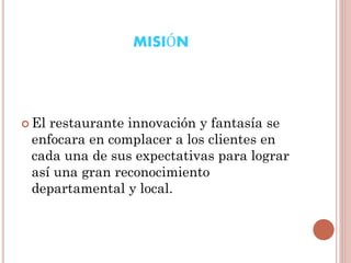 MISIÓN

 El

restaurante innovación y fantasía se
enfocara en complacer a los clientes en
cada una de sus expectativas para lograr
así una gran reconocimiento
departamental y local.

 