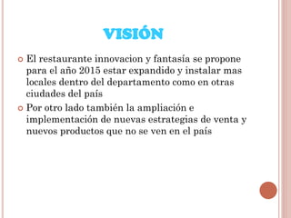 VISIÓN
El restaurante innovacion y fantasía se propone
para el año 2015 estar expandido y instalar mas
locales dentro del departamento como en otras
ciudades del país
 Por otro lado también la ampliación e
implementación de nuevas estrategias de venta y
nuevos productos que no se ven en el país


 