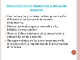 ESTRATEGIAS DE PRODUCTO O IDEAS DE
NEGOCIO
En cuanto a los productos tendrán presentación
diferentes a las ya conocidas en otros
restaurantes.
 Precios económicos que se acomoden a los
bolsillos del consumidor.
 Eventos lúdicos enfocados en la preservación y
cuidado del medio ambiente.
 Entregar volantes en los que el restaurante de
mensajes sobre la importancia de la preservación
de la tierra


 
