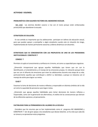 ACTIVIDAD VOLEMOS.
PROBLEMÁTICA CON ALGUNOS FACTORES DEL ABANDONO ESCOLAR.
ME CASÉ. Las alumnas deciden casarse o irse con el novio porque están embarazadas
provocando que abandonen la escuela.
ESTRATEGÍAS DE SOLUCIÓN.
En ese sentido es importante que los adolescentes participen en talleres de educación sexual,
para que puedan apoyar y acompañar a algún estudiante cuando este en situación de riesgo,
implementando de manera permanente asesorías y talleres dinámicos con discentes.
ESTRATEGIAS QUE SE CONSIDERATON CON LAS PROPUESTAS DE UNO DE LOS PROGRAMAS
INSTITUCIONALES CONSTRUYE T
CONOCE T
Permiten al sujeto el conocimiento y confianza en sí mismo, así como su capacidad para regularse.
_Dimensión intrapersonal que agrupa aquellas habilidades que tienen que ver con la
identificación, el entendimiento y el manejo de las emociones propias. Es relevante porque tiene
que ver con el afluente de emociones que viven los adolescentes durante esta etapa de su vida,
particularmente aquellas que contribuyen a definir su identidad, y porque se relaciona con el
manejo de estrés para lograr sus metas.
ELIGE T
Favorece la toma de decisiones de manera reflexiva y responsable en distintos ámbitos de la vida
así como la capacidad de perseverar para lograr metas.
_Dimensión que agrupa aquellas habilidades para tomar decisiones de manera reflexiva y
responsable, como son la generación de alternativas, el análisis de las consecuencias que derivan
de las diferentes opciones y el pensamiento.
FACTIBILIDAD PARA LA PERMANENCIA DEL ALUMNO EN LA ESCUELA
Considero que los recursos que se han implementado como el programa NO ABANDONO y
CONSTRUYE T Son de gran apoyo a los estudiantes que desean desertar, se ha visto que cada día
se conoce y se aprovechan estos programas.
 