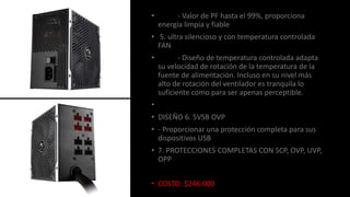 • - Valor de PF hasta el 99%, proporciona
energía limpia y fiable
• 5. ultra silencioso y con temperatura controlada
FAN
• - Diseño de temperatura controlada adapta
su velocidad de rotación de la temperatura de la
fuente de alimentación. Incluso en su nivel más
alto de rotación del ventilador es tranquila lo
suficiente como para ser apenas perceptible.
•
• DISEÑO 6. 5VSB OVP
• - Proporcionar una protección completa para sus
dispositivos USB
• 7. PROTECCIONES COMPLETAS CON SCP, OVP, UVP,
OPP
• COSTO: $246.000
 