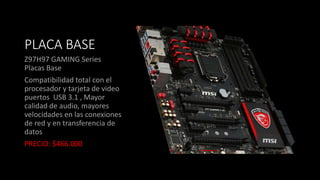 PLACA BASE
Z97H97 GAMING Series
Placas Base
Compatibilidad total con el
procesador y tarjeta de video
puertos USB 3.1 , Mayor
calidad de audio, mayores
velocidades en las conexiones
de red y en transferencia de
datos
PRECIO: $466.000
 