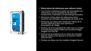 • Discos duros de sobremesa que reducen costos
• Una misma unidad para todas las necesidades de
sobremesa, con el respaldo de 30 años de
rendimiento, fiabilidad y simplicidad garantizados.
• Almacene tantos datos de sobremesa como
necesite con múltiples capacidades de hasta 4 TB.
• Almacene sus datos más rápido por medio de la
interfaz SATA de 6 Gb/s que optimiza el
desempeño de ráfaga.
• Disfrute de la tranquilidad de saber que su unidad
le brinda desempeño fiable con servotecnología
Seagate AcuTracTM.
• Disfrute de la confianza de un retiro de unidades
seguro, rápido y fácil gracias a la función Instant
Secure Erase.
• Proteja sus datos con los modelos Seagate Secure.
 
