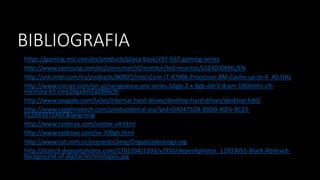 BIBLIOGRAFIA
https://gaming.msi.com/es/products/placa-base/z97-h97-gaming-series
http://www.samsung.com/es/consumer/it/monitor/led-monitor/LS24D390HL/EN
http://ark.intel.com/es/products/80807/Intel-Core-i7-4790K-Processor-8M-Cache-up-to-4_40-GHz
http://www.corsair.com/en-us/vengeance-pro-series-16gb-2-x-8gb-ddr3-dram-1866mhz-c9-
memory-kit-cmy16gx3m2a1866c9r
http://www.seagate.com/la/es/internal-hard-drives/desktop-hard-drives/desktop-hdd/
http://www.sapphiretech.com/productdetial.asp?pid=D40475DB-8BD0-40F6-8C33-
F12D63272AEC&lang=eng
http://www.raidmax.com/vortex-v4.html
http://www.raidmax.com/rx-700gh.html
http://www.cat.com.co/creoentic/img/OrganizadorLogo.svg
http://static9.depositphotos.com/1701394/1193/v/950/depositphotos_11933051-Black-Abstract-
background-of-digital-technologies.jpg
 