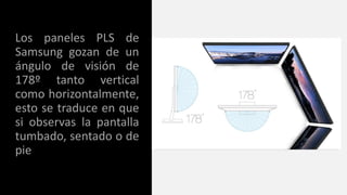 Los paneles PLS de
Samsung gozan de un
ángulo de visión de
178º tanto vertical
como horizontalmente,
esto se traduce en que
si observas la pantalla
tumbado, sentado o de
pie
 