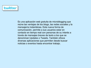 Es una aplicación web gratuita de microblogging que reúne las ventajas de los blogs, las redes sociales y la mensajería instantánea. Esta nueva forma de comunicación, permite a sus usuarios estar en contacto en tiempo real con personas de su interés a través de mensajes breves de texto a los que se denominan Updates o Tweets. También ofrece diversas aplicaciones que permiten desde buscar noticias o eventos hasta encontrar trabajo. 