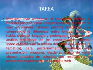 TAREAMediante este webquest, el estudiante deberá, al final del proceso, crear una presentación mediante la cual, en primera instancia, permita establecer si se comprendió la diferencia entre lengua, lenguaje, habla, dialecto, lenguaje y prelenguaje (luego de un análisis preliminar de los conocimientos previos sobre el tema y de la lectura del texto que aborda la temática), para, posteriormente, mediante una presentación, proponer, desde su punto de vista, alguna tentativa de solución con respecto a la problemática planteada en la página web