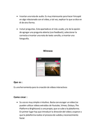  Insertar una nota de audio. Es muy interesante para hacer hincapié
en algo relacionado con el vídeo, o tal vez, explicar lo que se dice en
él de otra forma.
 Incluir preguntas. Esteapartado es el más usado, y te da la opción
de agregar una pregunta abierta (con feedback), seleccionar la
correcta o insertar una nota de texto sencilla, o insertar una
fotografía.
Wirewax
Que es :
Es una herramienta para la creación de vídeos interactivos
Como crear :
 Su uso es muy simple e intuitivo. Basta con escoger un vídeo (se
pueden utilizar vídeos extraídos de Youtube, Vimeo, Oolaya, The
Platformo Brightcove) o uno propio, que se sube a la plataforma.
En primer lugar hay que introducir la dirección del vídeo y esperar a
que la plataforma realice el proceso de subida y reconocimiento
facial.
 