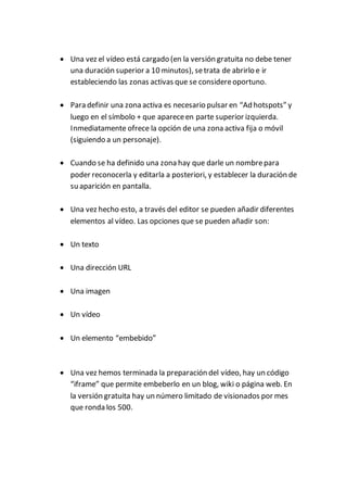  Una vez el vídeo está cargado (en la versión gratuita no debe tener
una duración superior a 10 minutos), setrata de abrirlo e ir
estableciendo las zonas activas que se considereoportuno.
 Para definir una zona activa es necesario pulsar en “Ad hotspots” y
luego en el símbolo + que apareceen parte superior izquierda.
Inmediatamente ofrece la opción de una zona activa fija o móvil
(siguiendo a un personaje).
 Cuando se ha definido una zona hay que darle un nombrepara
poder reconocerla y editarla a posteriori, y establecer la duración de
su aparición en pantalla.
 Una vez hecho esto, a través del editor se pueden añadir diferentes
elementos al vídeo. Las opciones que se pueden añadir son:
 Un texto
 Una dirección URL
 Una imagen
 Un vídeo
 Un elemento “embebido”
 Una vez hemos terminada la preparación del vídeo, hay un código
“iframe” que permite embeberlo en un blog, wiki o página web. En
la versión gratuita hay un número limitado de visionados por mes
que ronda los 500.
 