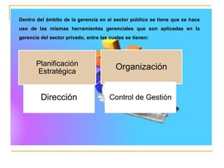 Dirección
Planificación
Estratégica
Organización
Control de Gestión
Dentro del ámbito de la gerencia en el sector público se tiene que se hace
uso de las mismas herramientas gerenciales que son aplicadas en la
gerencia del sector privado, entre las cuales se tienen:
 