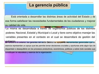 Está orientada a desarrollar las distintas áreas de actividad del Estado y de
esa forma satisfacer las necesidades fundamentales de los ciudadanos y mejorar
su calidad de vida.
La misma es desarrollada a través de organismos públicos de los distintos
poderes: Nacional, Estadal y Municipal o Local y tiene como objetivo manejar las
variables presentes en el contexto en el cual se desarrollará de gestión del
gobierno.En función a lo anterior, los gerentes del sector público se apoyan en herramientas gerenciales que en
esencia representan un apoyo que les permite tomar decisiones cruciales y oportunas ante algún tipo de
disparidad o desequilibrio en los procesos productivos, económicos, políticos y sobre todo sociales que
constituyen la naturaleza y esencia de la organización.
La gerencia pública
 