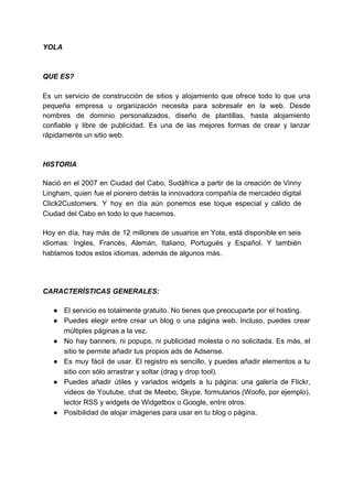 YOLA
QUE​ ​ES?
Es un servicio de construcción de sitios y alojamiento que ofrece todo lo que una
pequeña empresa u organización necesita para sobresalir en la web. Desde
nombres de dominio personalizados, diseño de plantillas, hasta alojamiento
confiable y libre de publicidad. Es una de las mejores formas de crear y lanzar
rápidamente​ ​un​ ​sitio​ ​web.
HISTORIA
Nació en el 2007 en Ciudad del Cabo, Sudáfrica a partir de la creación de Vinny
Lingham, quien fue el pionero detrás la innovadora compañía de mercadeo digital
Click2Customers. Y hoy en día aún ponemos ese toque especial y cálido de
Ciudad​ ​del​ ​Cabo​ ​en​ ​todo​ ​lo​ ​que​ ​hacemos.
Hoy en día, hay más de 12 millones de usuarios en Yola, está disponible en seis
idiomas: Ingles, Francés, Alemán, Italiano, Portugués y Español. Y también
hablamos​ ​todos​ ​estos​ ​idiomas,​ ​además​ ​de​ ​algunos​ ​más.
CARACTERÍSTICAS​ ​GENERALES:
● El​ ​servicio​ ​es​ ​totalmente​ ​gratuito.​ ​No​ ​tienes​ ​que​ ​preocuparte​ ​por​ ​el​ ​hosting.
● Puedes elegir entre crear un blog o una página web. Incluso, puedes crear
múltiples​ ​páginas​ ​a​ ​la​ ​vez.
● No hay banners, ni popups, ni publicidad molesta o no solicitada. Es más, el
sitio​ ​te​ ​permite​ ​añadir​ ​tus​ ​propios​ ​ads​ ​de​ ​Adsense.
● Es muy fácil de usar. El registro es sencillo, y puedes añadir elementos a tu
sitio​ ​con​ ​sólo​ ​arrastrar​ ​y​ ​soltar​ ​(drag​ ​y​ ​drop​ ​tool).
● Puedes añadir útiles y variados widgets a tu página: una galería de Flickr,
videos de Youtube, chat de Meebo, Skype, formularios (Woofo, por ejemplo),
lector​ ​RSS​ ​y​ ​widgets​ ​de​ ​Widgetbox​ ​o​ ​Google,​ ​entre​ ​otros.
● Posibilidad​ ​de​ ​alojar​ ​imágenes​ ​para​ ​usar​ ​en​ ​tu​ ​blog​ ​o​ ​página.
 