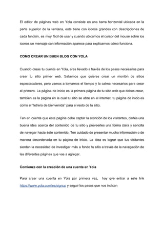 El editor de páginas web en Yola consiste en una barra horizontal ubicada en la
parte superior de la ventana, esta tiene con iconos grandes con descripciones de
cada función, es muy fácil de usar y cuando ubicamos el cursor del mouse sobre los
iconos​ ​un​ ​mensaje​ ​con​ ​información​ ​aparece​ ​para​ ​explicarnos​ ​cómo​ ​funciona.
COMO​ ​CREAR​ ​UN​ ​BUEN​ ​BLOG​ ​CON​ ​YOLA
Cuando creas tu cuenta en Yola, eres llevado a través de los pasos necesarios para
crear tu sitio primer web. Sabemos que quieres crear un montón de sitios
espectaculares, pero vamos a tomarnos el tiempo y la calma necesarios para crear
el primero. La página de inicio es la primera página de tu sitio web que debes crear,
también es la página en la cual tu sitio se abre en el internet. tu página de inicio es
como​ ​el​ ​“letrero​ ​de​ ​bienvenida”​ ​para​ ​el​ ​resto​ ​de​ ​tu​ ​sitio.
Ten en cuenta que esta página debe captar la atención de los visitantes, darles una
buena idea acerca del contenido de tu sitio y proveerles una forma clara y sencilla
de navegar hacia éste contenido. Ten cuidado de presentar mucha información o de
manera desordenada en tu página de inicio. La idea es lograr que tus visitantes
sientan la necesidad de investigar más a fondo tu sitio a través de la navegación de
las​ ​diferentes​ ​páginas​ ​que​ ​vas​ ​a​ ​agregar.
Comienza​ ​con​ ​la​ ​creación​ ​de​ ​una​ ​cuenta​ ​en​ ​Yola
Para crear una cuenta en Yola por primera vez, hay qye entrar a este link
https://www.yola.com/es/signup​​ ​y​ ​seguir​ ​los​ ​pasos​ ​que​ ​nos​ ​indican
 
