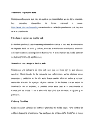Selecciona​ ​tu​ ​paquete​ ​Yola
Selecciona el paquete que más se ajuste a tus necesidades y a las de tu empresa.
hay paquetes disponibles de forma mensual o anual.
https://www.yola.com/es/pricing ​con este enlace cada qien puede mirar qué paquete
se​ ​le​ ​acomoda​ ​más
Introduce​ ​el​ ​nombre​ ​de​ ​tu​ ​sitio​ ​web
El nombre que introduces en este espacio será el título de tu sitio web. El nombre de
la empresa debe ser claro y sencillo, si no es el nombre de tu empresa, entonces
debe ser una buena descripción de tu sitio web. Y dicho nombre se puede cambiar
en​ ​cualquier​ ​momento​ ​que​ ​lo​ ​desee.
Selecciona​ ​una​ ​categoría​ ​de​ ​sitio​ ​web
Selecciona una categoría de sitio web que esté en línea con lo que planeas
construir. Dependiendo de la categoría que selecciones, varias páginas serán
generadas y pobladas en tu sitio web. Luego podrás eliminar, editar y agregar
contenido además de agregar páginas nuevas. Si lo deseas puedes editar la
información de tu empresa, o puedes omitir este paso e ir directamente al
Constructor de Sitios. Y ya el sitio está listo para que lo edites, lo ajustes y lo
publiques.
Estilos​ ​y​ ​Plantillas
Existe una gran variedad de estilos y plantillas de donde elegir. Para cambiar el
estilo de la página simplemente hay que hacer clic en la pestaña "Estilo" en el menú
 