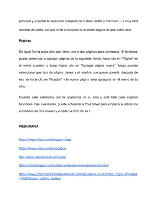 principal y explorar la selección completa de Estilos Gratis y Premium. Es muy fácil
cambiar​ ​de​ ​estilo,​ ​así​ ​que​ ​no​ ​te​ ​preocupes​ ​si​ ​no​ ​estas​ ​segura​ ​de​ ​que​ ​estilo​ ​usar.
Páginas
De igual forma cada sitio solo tiene una o dos páginas para comenzar. Si lo desea,
puede comenzar a agregar páginas de la siguiente forma, hacer clic en "Página" en
el menú superior y luego hacer clic en "Agregar página nueva", luego puedes
seleccionar que tipo de página desea y el nombre que quiere ponerle. después de
eso se hace clic en "Aceptar" y la nueva página será agregada en el menú de tu
sitio.
Cuando esté satisfecho con la apariencia de su sitio y esté listo para explorar
funciones más avanzadas, puede actualizar a Yola Silver para empezar a utilizar los
submenús​ ​de​ ​dos​ ​niveles​ ​y​ ​a​ ​editar​ ​la​ ​CSS​ ​de​ ​su​ ​s
WEBGRAFIA:
https://www.yola.com/es/support/faqs
https://www.yola.com/es/about-us
http://www.cualsitioweb.com/yola/
https://chicablogger.com/yola-crea-tu-sitio-web-en-solo-minutos/
https://www.yola.com/es/tutorials/article/Tutorial-Create-Your-Home-Page-12859444
14522/Basics_getting_started
 