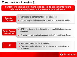 Visión próximos trimestres (I)                                                41



  Santander continúa cimentando las bases del crecimiento futuro
       a la vez que gestiona un entorno de máxima exigencia


                Completar el saneamiento de los balances
  España y
  Portugal      Continuar ganando cuota en un mercado en consolidación



                SCF: mantener solidez beneficios y rentabilidad por encima
Resto Europa    de peers
 continental
                Polonia: combinar el delivery con la fusión con Kredyt Bank



                Mejora rentabilidad del front-book
     UK
                Continuar mejora franquicia de clientes en particulares y
                empresas
 