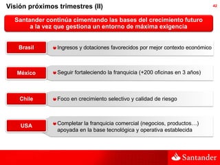 Visión próximos trimestres (II)                                                  42



  Santander continúa cimentando las bases del crecimiento futuro
       a la vez que gestiona un entorno de máxima exigencia


    Brasil      Ingresos y dotaciones favorecidos por mejor contexto económico



   México       Seguir fortaleciendo la franquicia (+200 oficinas en 3 años)



    Chile       Foco en crecimiento selectivo y calidad de riesgo



    USA         Completar la franquicia comercial (negocios, productos…)
                apoyada en la base tecnológica y operativa establecida
 