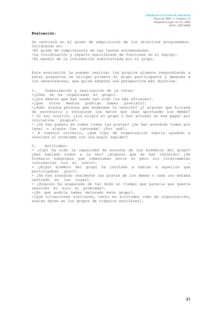 Aldadis.net La revista de educación
                                                       Mayo de 2007 <> Número 12
                                                       Depósito Legal: AL-61_2004
                                                                    ISSN: 1697-8005

Evaluación:

Se centrará en el grado de adquisición de los objetivos programados.
Incidiendo en:
-El grado de cumplimiento de las tareas encomendadas.
-La coordinación y reparto equilibrado de funciones en el equipo.
-El manejo de la información suministrada por el grupo.


Esta evaluación la pueden realizar los propios alumnos respondiendo a
estas preguntas se dirigen primero al grupo participante y después a
los observadores, que quizá adopten una perspectiva más objetiva.

1.    Organización y realización de la tarea:                        :
-¿Cómo se ha organizado el grupo?.                                   .
-¿Los medios que han usado han sido los más eficaces?.               .
-¿Qué   otros    medios podrían   haber  previsto?.                  .
-¿Hubo alguna persona que moderase la reunión? ¿Y alguien que hiciese
de secretario y recogiese los datos que iban aportando los demás?
- Si así ocurrió, ¿los eligió el grupo o han actuado en ese papel por
iniciativa    propia?.                                               .
- ¿Se han puesto en común todas las pistas? ¿Se han atendido todas por
igual o alguna fue ignorada? ¿Por qué?.                              .
- A vuestro criterio, ¿qué tipo de organización habría ayudado a
resolver el problema con una mayor rapidez?

2.    Actitudes:
- ¿Cuál ha sido la capacidad de escucha de los miembros del grupo?
¿Han hablado todos a la vez? ¿Algunos que se han inhibido? ¿Se
formaron subgrupos que comentaban entre sí pero sin intercambiar
información con el resto?.                                          .…
- ¿Algún miembro del grupo ha invitado a hablar a aquellos que
participaban   poco?.                                                .
- ¿Se han atendido realmente las pistas de los demás o cada uno estaba
centrado en las suyas?.                                              .
- ¿Alguien ha acaparado de tal modo el tiempo que parecía que quería
resolver él solo el problema?.                                       .
-¿En qué podría haber mejorado este grupo?.                          .
-¿Qué situaciones similares, tanto en actitudes como de organización,
suelen darse en los grupos de trabajos escolares?.




                                                                                45
 