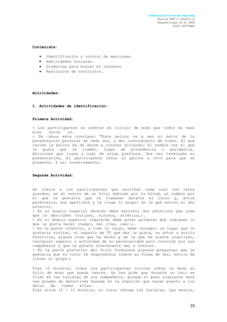 Aldadis.net La revista de educación
                                                       Mayo de 2007 <> Número 12
                                                       Depósito Legal: AL-61_2004
                                                                    ISSN: 1697-8005




Contenidos:

   •   Identificación y control de emociones
   •   Habilidades sociales.
   •   Dinámicas para buscar el consenso
   •   Resolución de conflictos.




Actividades:


1. Actividades de identificación:


Primera Actividad:

- Los participantes se sientan en círculo de modo que todos se vean
bien   entre   sí.                                                   .
- Se lanza esta consigna: "Esta pelota va a ser el motor de la
presentación personal de cada uno, y del conocimiento de todos. El que
recibe la pelota ha de darse a conocer diciendo: El nombre con el que
le gusta que le llamen. Lugar de procedencia o residencia.
Aficiones que tiene y cuál de ellas prefiere. Una vez terminada su
presentación, el participante lanza la pelota a otro para que se
presente. Y así sucesivamente.


Segunda Actividad:


Se indica a los participantes que escriban cada cual con letra
grandes, en el centro de un folio doblado por la mitad, el nombre por
el que le gustaría que le llamasen durante el curso y, entre
paréntesis, sus apellidos y la clase (o grupo) en la que estuvo el año
anterior.
- En el ángulo superior derecho debe escribir dos adjetivos que cree
que le describen (curioso, sincera, atlética…).                      .
- En el ángulo superior izquierdo debe poner palabras que indiquen lo
que le gusta hacer (nadar, ver cine, leer…).                         .
- En la parte inferior, a todo lo largo, debe recoger: un lugar que le
gustaría visitar, el espacio de TV que más le gusta, su actor o actriz
favoritos, alguna cosa que ha hecho y de la que se siente orgulloso,
cualquier aspecto o actividad de su personalidad poco conocido por sus
compañeros y que le parece interesante dar a conocer.                .
- En la parte posterior del folio formulará algunas preguntas que le
gustaría que su tutor le respondiera (sobre su forma de ser, estilo de
llevar al grupo…)

Tras 10 minutos, todos los participantes colocan sobre la mesa su
folio de modo que pueda leerse. Se les pide que durante un rato se
fijen en las tarjetas de sus compañeros, porque el paso siguiente será
una prueba de detectives basada en la atención que hayan puesto a los
datos   de   todas  ellas.                                           .
Tras otros 10 - 15 minutos, el tutor recoge las tarjetas. Las mezcla,



                                                                                39
 