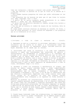 Aldadis.net La revista de educación
                                                          Mayo de 2007 <> Número 12
                                                          Depósito Legal: AL-61_2004
                                                                       ISSN: 1697-8005
toma una cualquiera y designa a alguien como primer detective:       :
- Hay que adivinar la persona de la que se trata en un máximo de 8
preguntas.
- Sólo pueden hacerse preguntas de cosas que estén reflejadas en las
tarjetas.
- Las preguntas han de hacerse de modo que el que tiene la tarjeta
sólo deba responder "sí" o "no".                                     .
- A partir de la quinta pregunta puede preguntarse si su nombre
empieza o acaba por una determinada letra.                           .
- Si quien hace de detective descubre el nombre, escoge otra tarjeta y
así hasta que falle.                                                 .
- Una vez que se acierta el nombre de alguna de las tarjetas, ésta se
lee entera.                                                          .
El juego puede continuar mientras se mantenga el interés. Al final, o
bien de forma personal, el tutor tratará de responder a las preguntas
que se le formularon en el folio.


Tercera actividad:


1.Invitamos   a      toda   la   clase   a   sentarse     en             círculo.

2. Exponemos en   qué va a consistir la actividad. Pediremos a un alumno
voluntario que    se siente en el medio y a continuación todos los
compañeros que    quieran le expresarán alguna cualidad positiva que
hayan observado    en él desde que le conocen.                         .

3. Solicitamos que salga un voluntario o en todo caso nombramos
nosotros a aquel que consideremos más necesitado de aprecio y
reconocimiento. Le agradecemos su colaboración y le indicamos que
situado en el centro, escuche el mensaje amistoso que le envíe el
compañero que le hable: debe darse la vuelta, si hace falta, para
mirar y atender de frente, cara a cara, a quien le dirige la palabra.
Se limitará a escuchar sin hacer ningún comentario, ni agradecer o
replicar a lo que oiga. Únicamente se levantará, al final de todas las
intervenciones y hará un gesto expresivo de agradecimiento a toda la
clase, retirándose luego a su sitio.                                 .

4. Animamos a todos los presentes a manifestarle al alumno, que
escucha en medio, alguna cualidad buena o algún comportamiento
positivo   que  hayan   observado   en    cierto momento.   Recomendamos
encarecidamente que le hablen tuteándole y dialogando con él
directamente y mirándole a los ojos, a fin de que la comunicación sea
más efectiva y penetrante. Repetimos esta norma cuantas veces haga
falta,   porque  en   la   práctica    se   verá que   algunos   rehuyen
inconscientemente esta franqueza y se expresan en forma distante e
indirecta.
Mientras se producen las intervenciones, nosotros podemos anotar en
nuestro cuaderno personal de observaciones o en el registro individual
del alumno todas las cualidades y conductas favorables. Nos serán muy
útiles para posteriores actuaciones. Es frecuente comprobar la agudeza
y amplitud de las aportaciones de toda la clase. Recordaremos, si hace
falta, que no conviene en modo alguno, señalar ningún aspecto negativo
del alumno a quien hablan. Cortaremos cualquier desliz que se
produjera   en  este   sentido.                                        .


5. Cuando hayan terminado todas las colaboraciones, le sugeriremos que
se despida y retire el alumno interpelado. Es un momento propicio para
corroborar,    en   síntesis,    cuanto    le    han   dicho    todos.



                                                                                   40
 