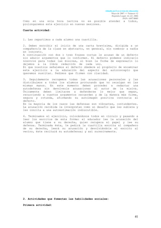 Aldadis.net La revista de educación
                                                        Mayo de 2007 <> Número 12
                                                        Depósito Legal: AL-61_2004
                                                                     ISSN: 1697-8005
Como en una sola hora lectiva no es posible          atender         a    todos,
prolongaremos este ejercicio en nuevas sesiones.

Cuarta actividad:


1. Les repartimos a cada alumno una cuartilla.

2. Deben escribir el inicio de una carta brevísima, dirigida a un
compañero/a de la clase en abstracto, en general, sin nombrar a nadie
en concreto.                                                         .
A continuación con dos o tres frases cortas le acusan de un defecto
sin aducir argumentos que lo confirmen. El defecto podemos indicarlo
nosotros para todas las misivas, si bien la forma de expresarlo lo
dejamos a la libre redacción de cada uno.                            .
El que nosotros señalemos el defecto obedece al propósito de encaminar
este ejercicio a la educación del aspecto del autoconcepto que
queremos suscitar. Pedimos que firmen con claridad.                  .

3. Seguidamente recogemos todas las acusaciones personales y las
distribuimos a todos los alumnos procurando que no recaigan en las
mismas manos. En este momento deben proceder a redactar una
autodefensa sin devolverle acusaciones al autor de la misiva.
Únicamente deben limitarse a defenderse lo mejor que sepan,
recurriendo a cuantos argumentos recuerden y de la manera más firme,
segura y rotunda, afirmando su autoimagen positiva contraria al
defecto.
En la mayoría de los casos las defensas son vibrantes, contundentes.
La acusación recibida la interpretan como un desafío que les subleva y
les concita a una autoestimación indiscutible.                       .

4. Terminamos el ejercicio, colocándonos todos en círculo y pasando a
leer los escritos de esta forma: el educador lee la acusación del
alumno que tiene a su derecha, quien recupera el papel y lee su
defensa. Terminada ésta, le pedirá la cuartilla escrita al compañero
de su derecha, leerá su acusación y devolviéndole el escrito al
vecino, éste recitará su autodefensa; y así sucesivamente.




2. Actividades que fomentan las habilidades sociales:

Primera actividad:



                                                                                 41
 